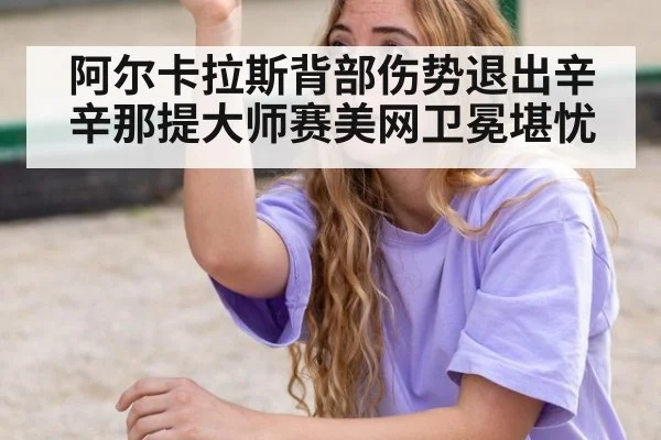 阿尔卡拉斯背部伤势退出辛辛那提大师赛美网卫冕堪忧