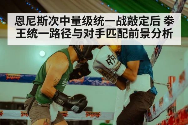 恩尼斯次中量级统一战敲定后 拳王统一路径与对手匹配前景分析