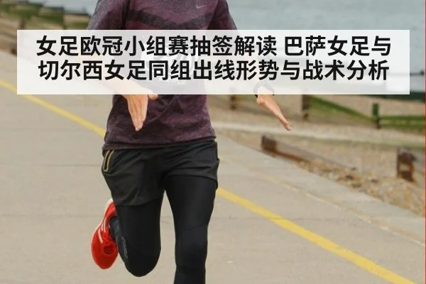 女足欧冠小组赛抽签解读 巴萨女足与切尔西女足同组出线形势与战术分析
